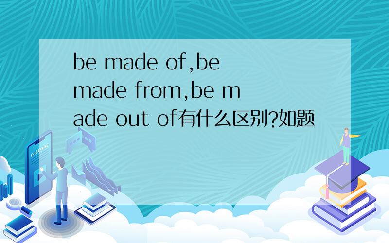 be made of,be made from,be made out of有什么区别?如题