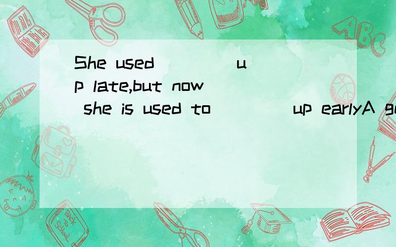 She used ____up late,but now she is used to ____up earlyA get get B to get getting C to get get D get getting