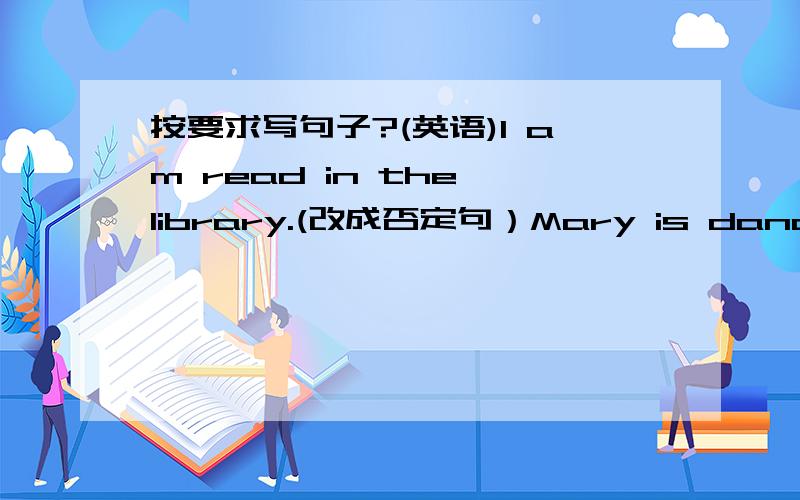 按要求写句子?(英语)I am read in the library.(改成否定句）Mary is dancing in the hall.(改成一般疑问句)They are painting.(对划线部分提问）