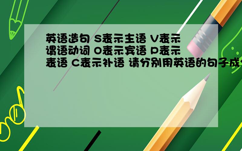 英语造句 S表示主语 V表示谓语动词 O表示宾语 P表示表语 C表示补语 请分别用英语的句子成分组成句子1.S+V2.S+V+O3.S+V+O1+O24.S+V+P5.S+V+O+C