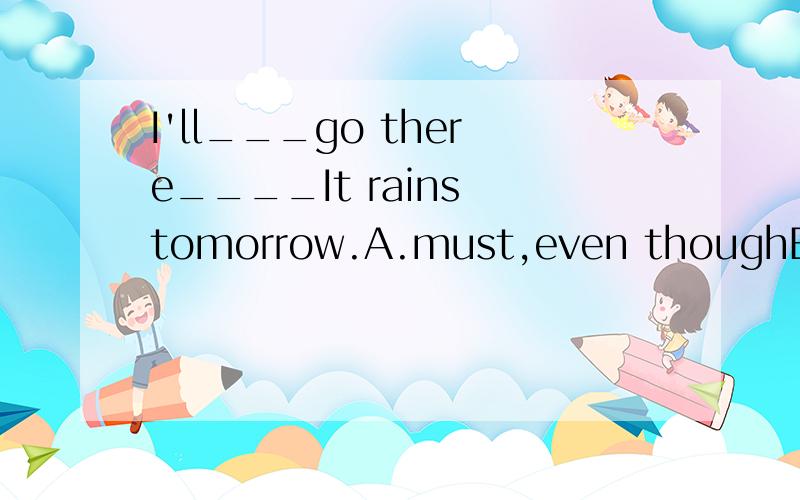 I'll___go there____It rains tomorrow.A.must,even thoughB.have to,even thoughC.has to,even if应该是什么啊?
