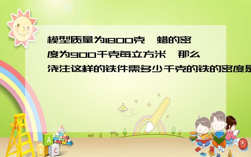 模型质量为1800克、蜡的密度为900千克每立方米、那么浇注这样的铁件需多少千克的铁的密度是7.8.