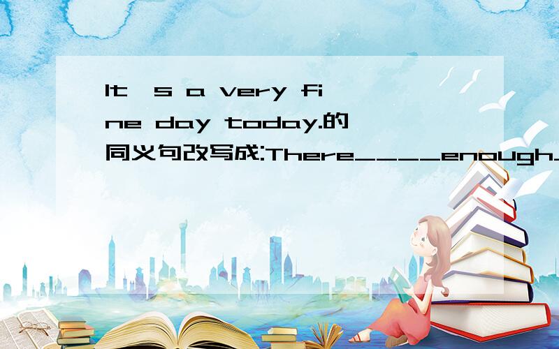 It's a very fine day today.的同义句改写成:There____enough____today.真实迅速啊.....这是明天要交的作业呢...因为有两位的回答都是一样的..所以只好按时间顺序来...采纳排在前头的咯...第二位 ..第三位