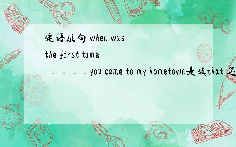 定语从句 when was the first time ____you came to my hometown是填that 还是when我认为填when因为在从句中不做主语 宾语.但是都说要填that 也没人能说明白,