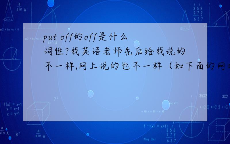 put off的off是什么词性?我英语老师先后给我说的不一样,网上说的也不一样（如下面的网址）,且off词性应不止一种吧?