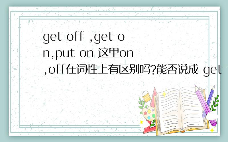 get off ,get on,put on 这里on ,off在词性上有区别吗?能否说成 get the bus on ,get the bus off 还是有些疑虑?get on 那么说不对 那么个get off 呢