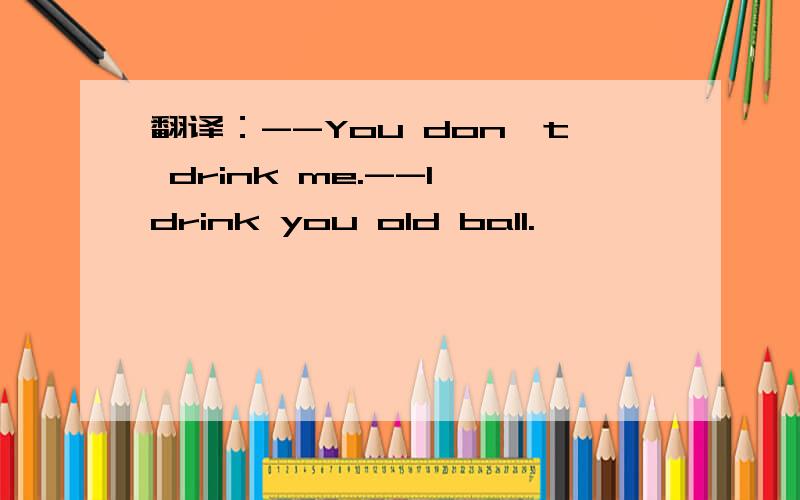 翻译：--You don't drink me.--I drink you old ball.