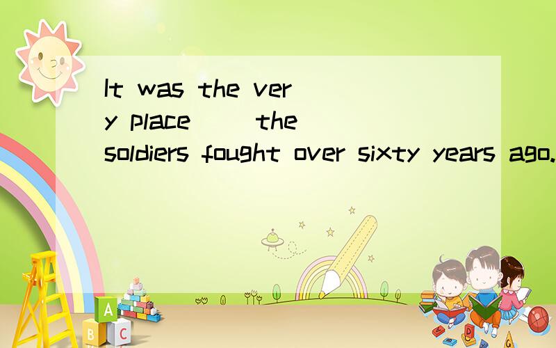 It was the very place __the soldiers fought over sixty years ago.A.that B.which C.where D.there为什么?不能选A?请详细说明.