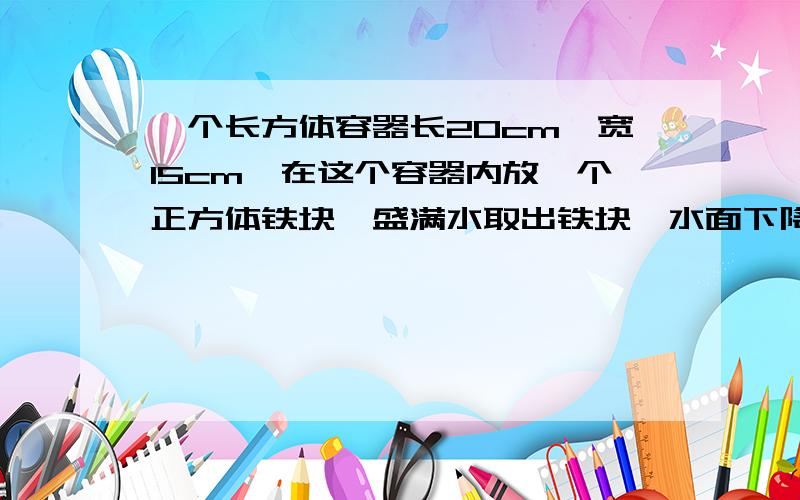 一个长方体容器长20cm,宽15cm,在这个容器内放一个正方体铁块,盛满水取出铁块,水面下降5cm.求这个正方体铁块的长.（精确到0.01)(内容要具体）