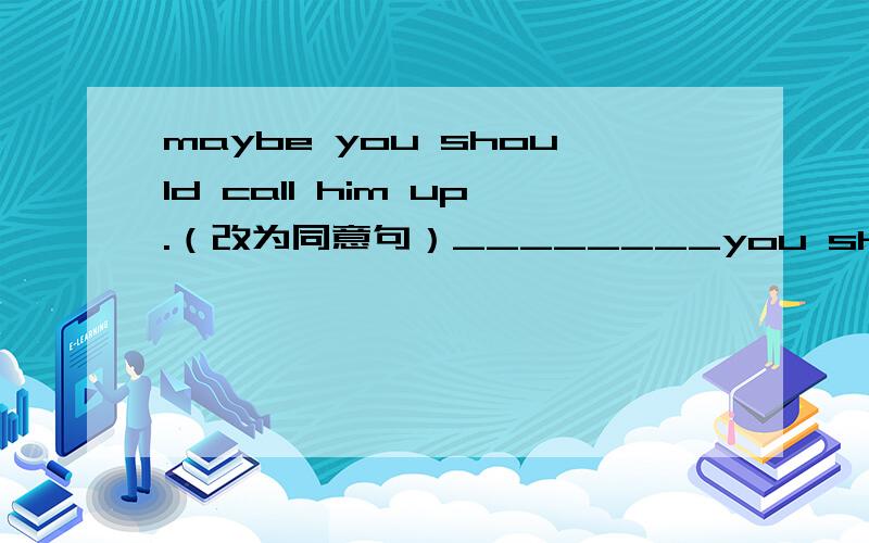 maybe you should call him up.（改为同意句）________you should ________ _________