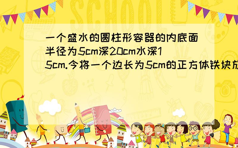 一个盛水的圆柱形容器的内底面半径为5cm深20cm水深15cm.今将一个边长为5cm的正方体铁块放入容器中,求这时容器的水深是多少厘米?