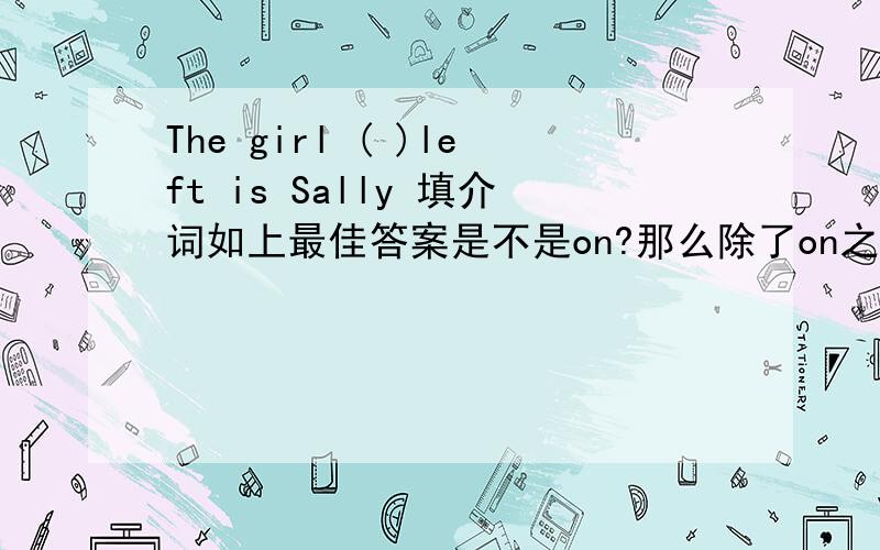 The girl ( )left is Sally 填介词如上最佳答案是不是on?那么除了on之外 还可以有什么别的选项吗?抱歉诸位 我打错了 left前面有一个the 这句话的意思是 在右边的那个女孩是Sally