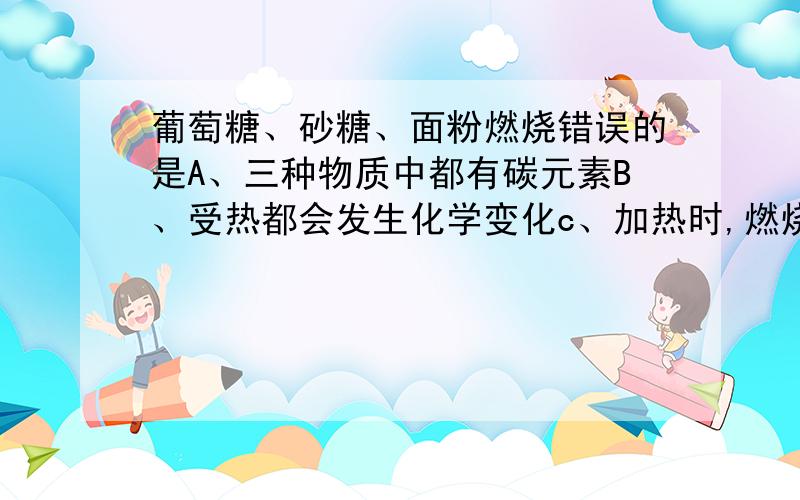 葡萄糖、砂糖、面粉燃烧错误的是A、三种物质中都有碳元素B、受热都会发生化学变化c、加热时,燃烧勺上冒白烟D、除了黑色残渣外,还有其他物质生成要说明原因!