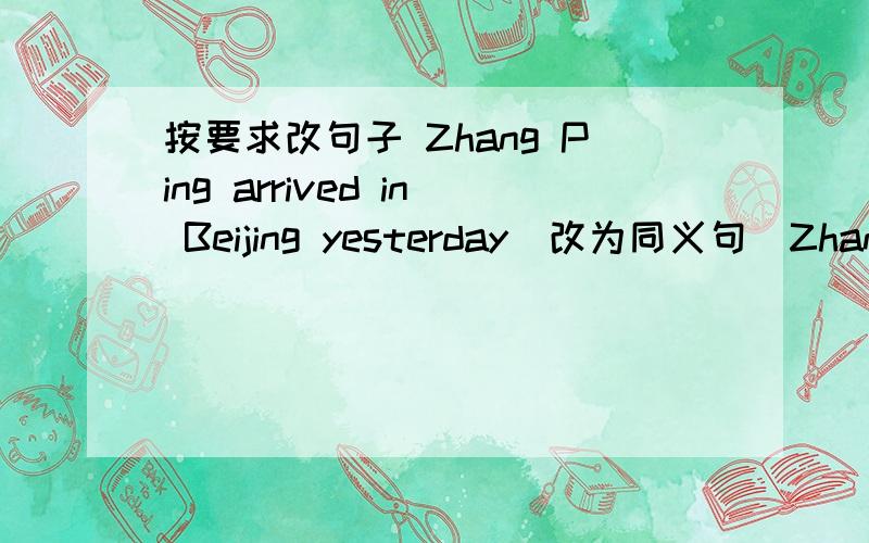 按要求改句子 Zhang Ping arrived in Beijing yesterday（改为同义句）Zhang Ping _ _ Beijing yesterdayIt will rain heavily tomorrow (改为同义句） There will be a _ _ tomorrow