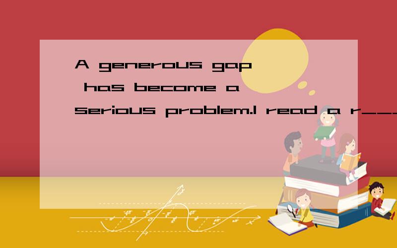 A generous gap has become a serious problem.I read a r_______ about it in the newspaper,首字母填空