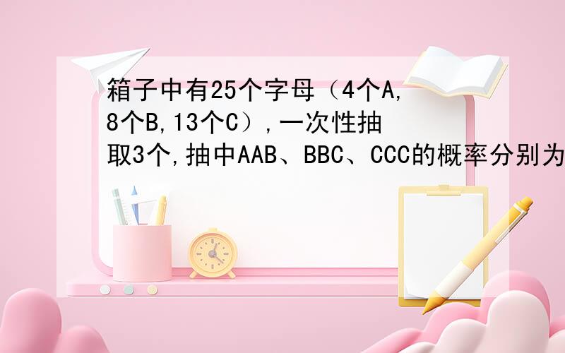 箱子中有25个字母（4个A,8个B,13个C）,一次性抽取3个,抽中AAB、BBC、CCC的概率分别为多少?一次一次的抽取3个,概率又是多少?