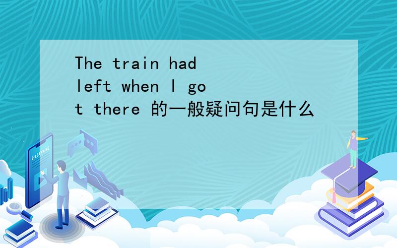 The train had left when I got there 的一般疑问句是什么