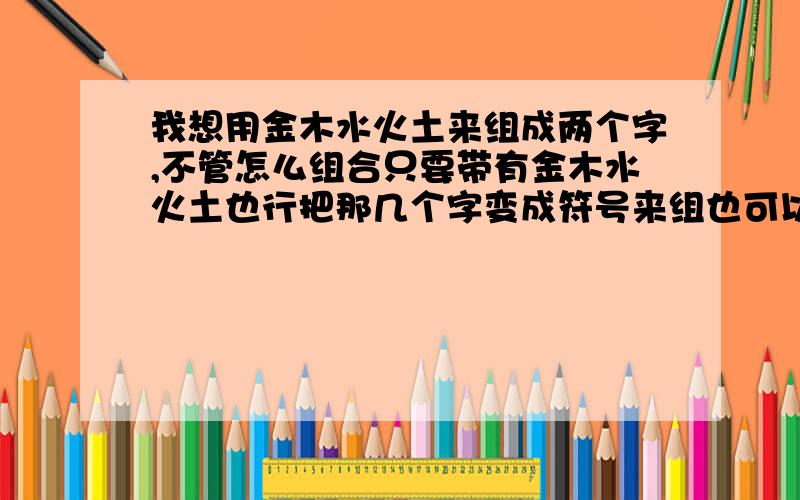 我想用金木水火土来组成两个字,不管怎么组合只要带有金木水火土也行把那几个字变成符号来组也可以!但是就是不能离开那几个字的含义!