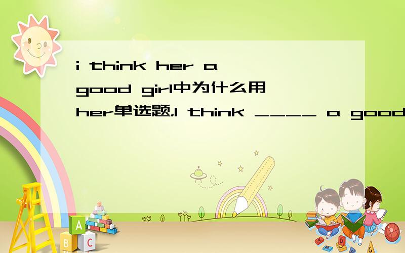 i think her a good girl中为什么用her单选题，I think ____ a good girl.A she B her C he is D for her 为什么选B