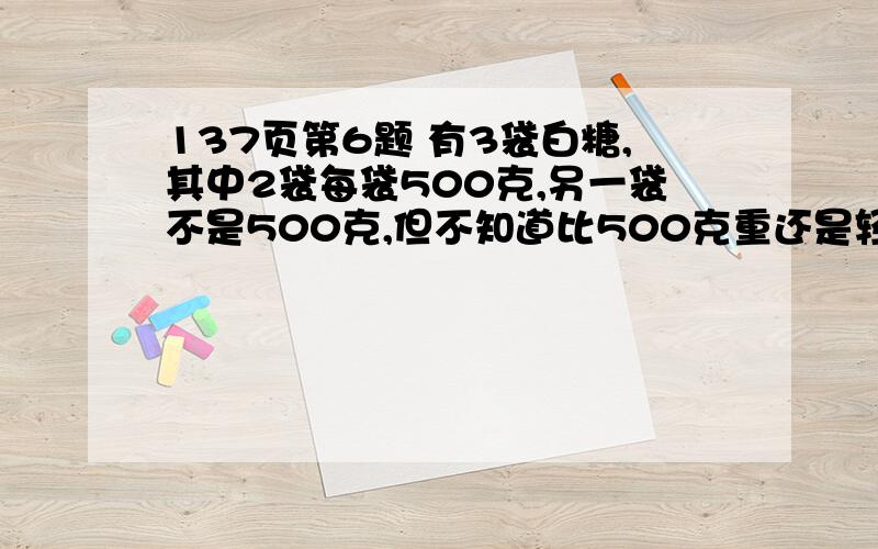 137页第6题 有3袋白糖,其中2袋每袋500克,另一袋不是500克,但不知道比500克重还是轻,你能