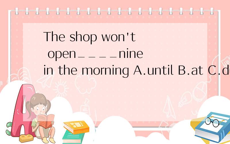 The shop won't open____nine in the morning A.until B.at C.during