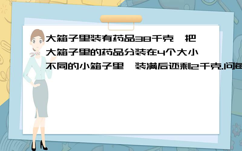 大箱子里装有药品38千克,把大箱子里的药品分装在4个大小不同的小箱子里,装满后还剩2千克.问每个小箱子里装有多少药品?