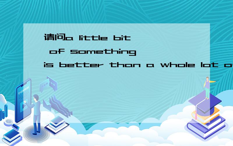 请问a little bit of something is better than a whole lot of 请问a little bit of something is better than a whole lot of nothing.