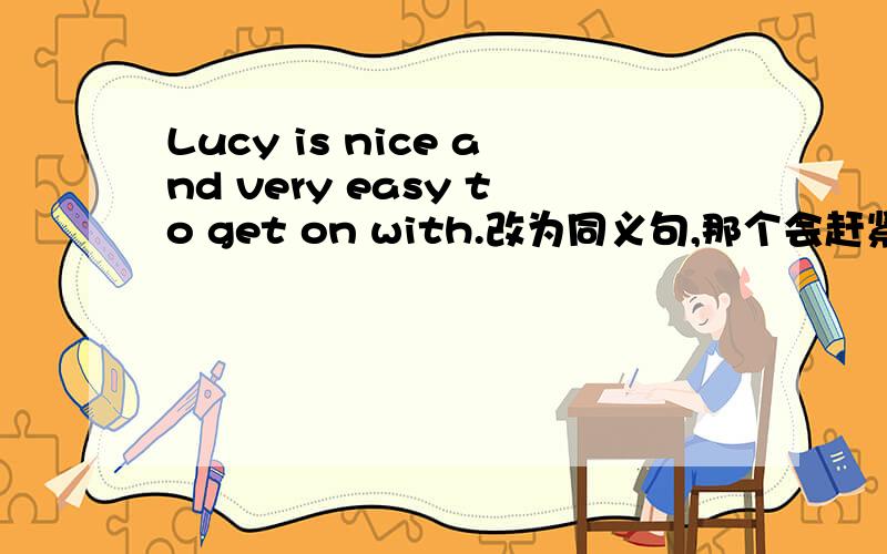 Lucy is nice and very easy to get on with.改为同义句,那个会赶紧帮帮我,