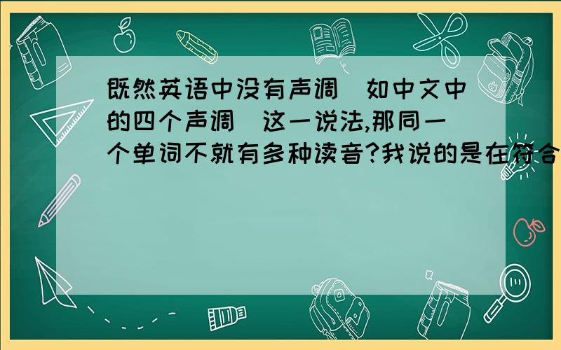 既然英语中没有声调(如中文中的四个声调）这一说法,那同一个单词不就有多种读音?我说的是在符合音标的情况下,因为音调的问题导致的多种读音.当然,英语中句子也是有声调的,那读单个单