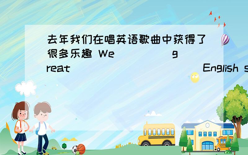 去年我们在唱英语歌曲中获得了很多乐趣 We ____ great _____ _____ English songs last year.