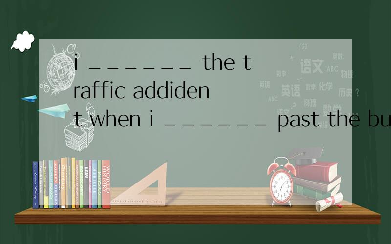 i ______ the traffic addident when i ______ past the buildingsAsee;wslking Bsaw;walked Csees;walking Dsaw;was walking