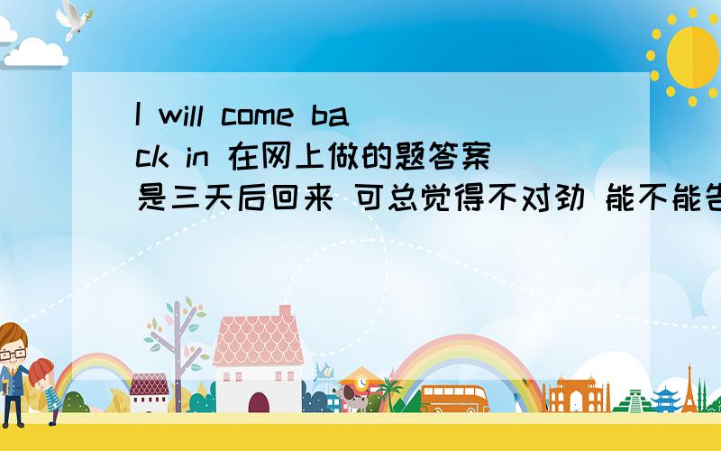 I will come back in 在网上做的题答案是三天后回来 可总觉得不对劲 能不能告诉我语法原因