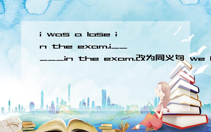 i was a lose in the exam.i_____in the exam.改为同义句 we have the same idea.i____with you.