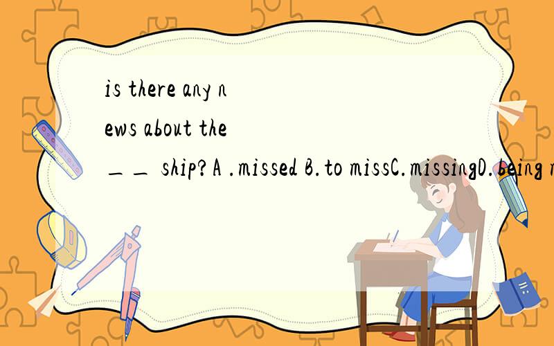 is there any news about the __ ship?A .missed B.to missC.missingD.being missed各位英语同仁,请问答案是什么?能翻译一下这个句子吗?在这里感谢你的回答!但是我提得问题太多..已经没有财富值了,不好意思各位