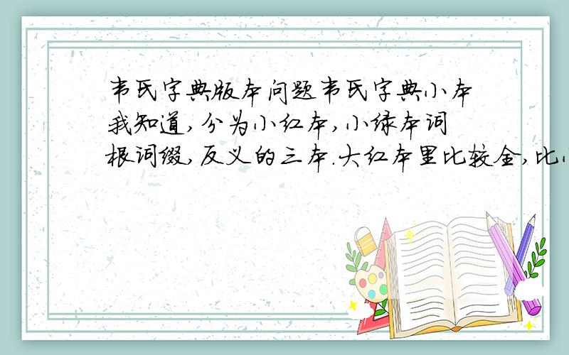 韦氏字典版本问题韦氏字典小本我知道,分为小红本,小绿本词根词缀,反义的三本.大红本里比较全,比小红本多的是什么内容,词根词缀反义吗?还有就是,原版和中国版本的有什么区别,中国版的