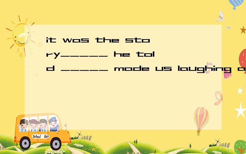 it was the story_____ he told _____ made us laughing all the way home.A.what,that B.that,which C.高一英语It was the story_____ he told _____ made us laughing all the way home.A.what,that B.that,which C.which,what Dthat,that求解为什么第二