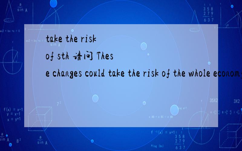 take the risk of sth 请问 These changes could take the risk of the whole economy.怎么翻译?主要是想问下 这里的 take the risk of sth 该怎么翻译?我想，是否可以翻译成：这些变化会给整体的经济带来风险。