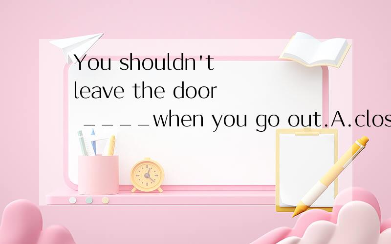 You shouldn't leave the door ____when you go out.A.close B.closing C.open D..opening