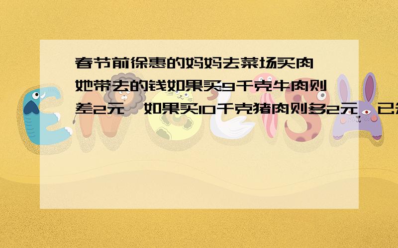 春节前徐惠的妈妈去菜场买肉,她带去的钱如果买9千克牛肉则差2元,如果买10千克猪肉则多2元,已知道牛肉每千克比猪肉贵1.6元,牛肉和猪肉每千克各多少元?要详细的,不然不加要算式过程，X还