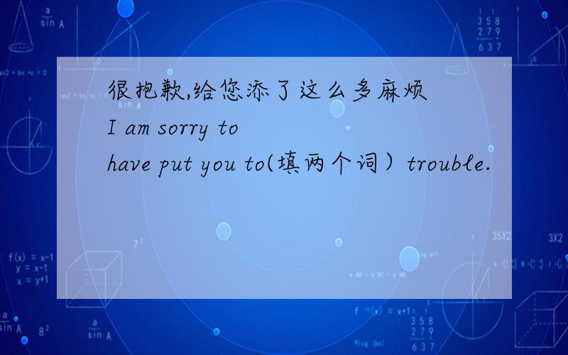 很抱歉,给您添了这么多麻烦 I am sorry to have put you to(填两个词）trouble.