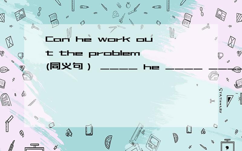 Can he work out the problem (同义句） ____ he ____ ____ work out the problem?