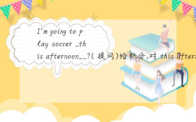 I'm going to play soccer _this afternoon__?( 提问)给积分,对 this afternoon 提问._____ _____ you _____ _____ _____ soccer?2.He's going to _do some shopoing__ this sunday (对do some shopoing提问)_____ ____he ____ ____ ____this sunday?谁能