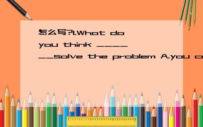 怎么写?1.What do you think ______solve the problem A.you can do B.can you do C.you can do to D.can you do to 2 In the past he often made his sister___,but now he is often made __by his sister.A.to cry; to cry B.cry; cry C.to cry; cry D.cry; to cry