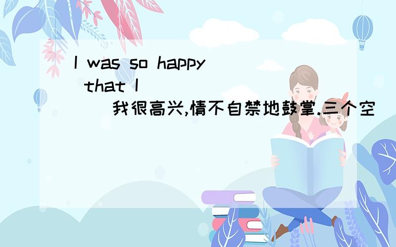 I was so happy that I（ ）（ ）（ ） 我很高兴,情不自禁地鼓掌.三个空