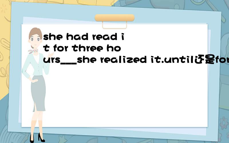 she had read it for three hours___she realized it.until还是fore?