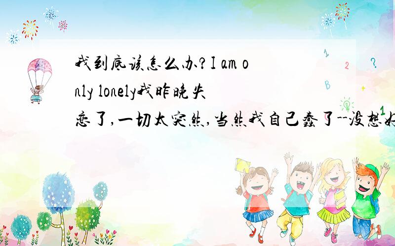 我到底该怎么办?I am only lonely我昨晚失恋了,一切太突然,当然我自己蠢了--没想好之前就表达了对她的意思,一下子被委婉的拒绝了,我虽然事先已有所准备,不过还是没怎么受住打击,我昨夜本想