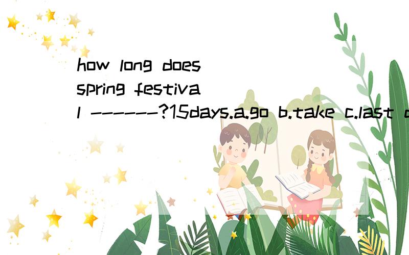 how long does spring festival ------?15days.a.go b.take c.last d.make