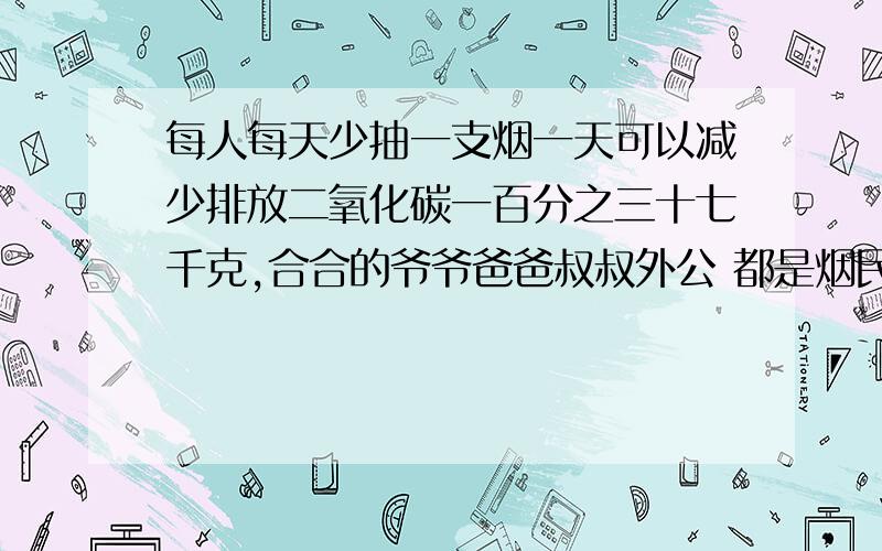 每人每天少抽一支烟一天可以减少排放二氧化碳一百分之三十七千克,合合的爷爷爸爸叔叔外公 都是烟民每人每天天少吸一支烟一年365天可以减少排放二氧化碳多少kg