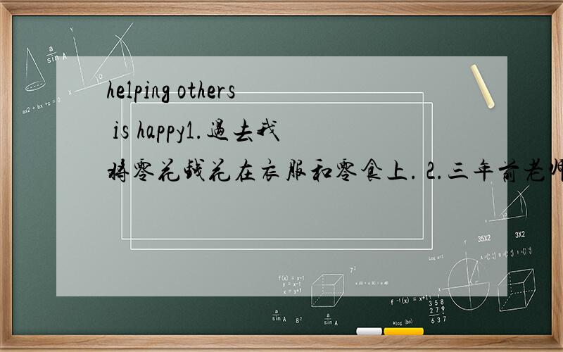 helping others is happy1.过去我将零花钱花在衣服和零食上. 2.三年前老师告诉我们有许多贫困儿童没有衣物食品,更不能上学. 3.从那以后,我将零花钱捐给一个名叫UNICEF的机构,主要帮助儿童 4.我为