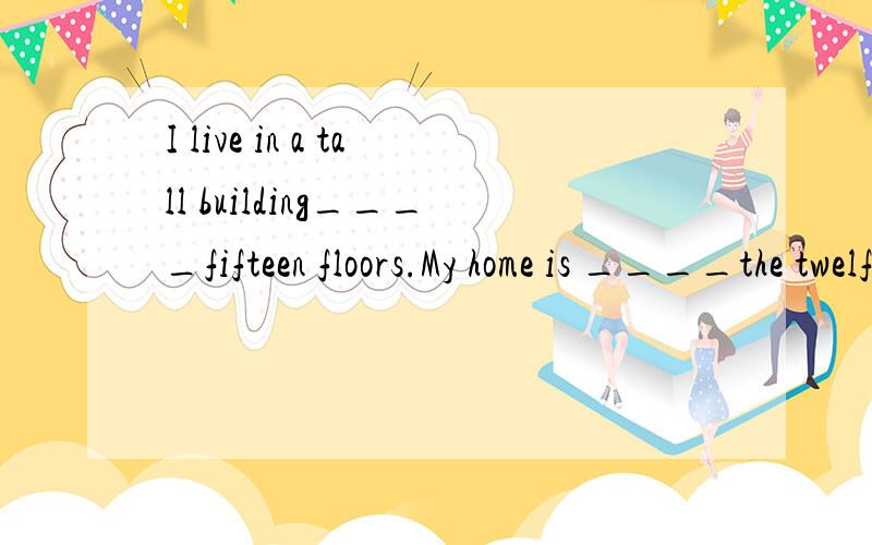 I live in a tall building____fifteen floors.My home is ____the twelfth floor.